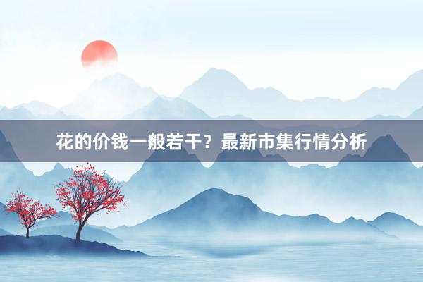 花的价钱一般若干？最新市集行情分析